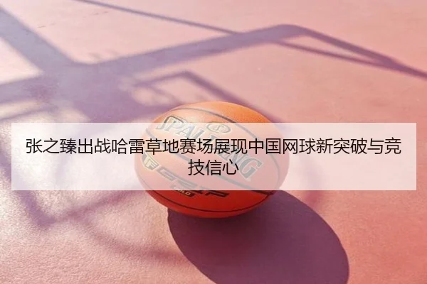 张之臻出战哈雷草地赛场展现中国网球新突破与竞技信心