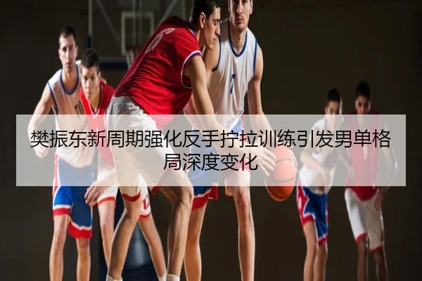 樊振东新周期强化反手拧拉训练引发男单格局深度变化