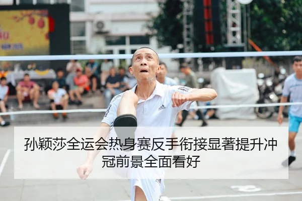 孙颖莎全运会热身赛反手衔接显著提升冲冠前景全面看好