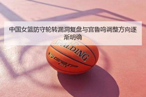 中国女篮防守轮转漏洞复盘与宫鲁鸣调整方向逐渐明确