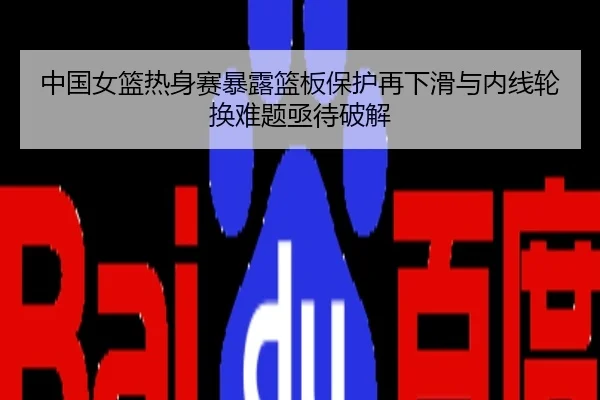 中国女篮热身赛暴露篮板保护再下滑与内线轮换难题亟待破解