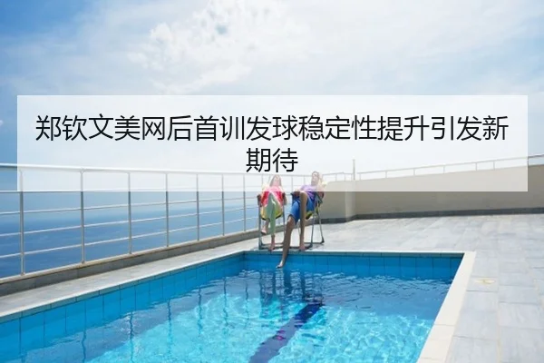 郑钦文美网后首训发球稳定性提升引发新期待
