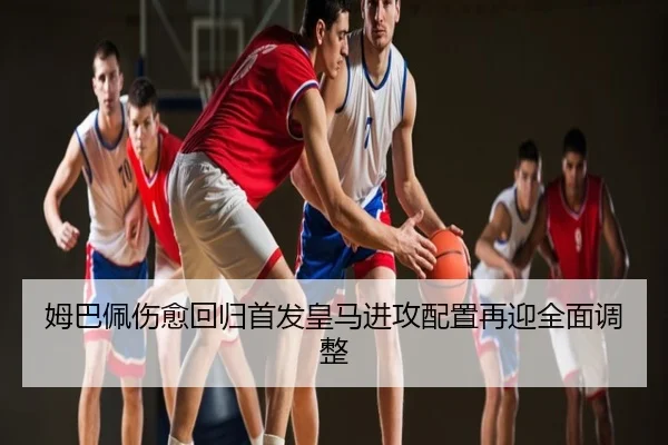 姆巴佩伤愈回归首发皇马进攻配置再迎全面调整