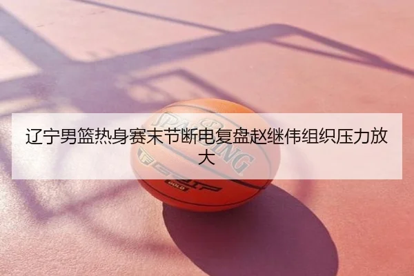 辽宁男篮热身赛末节断电复盘赵继伟组织压力放大