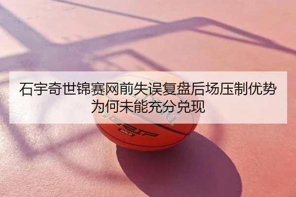 石宇奇世锦赛网前失误复盘后场压制优势为何未能充分兑现