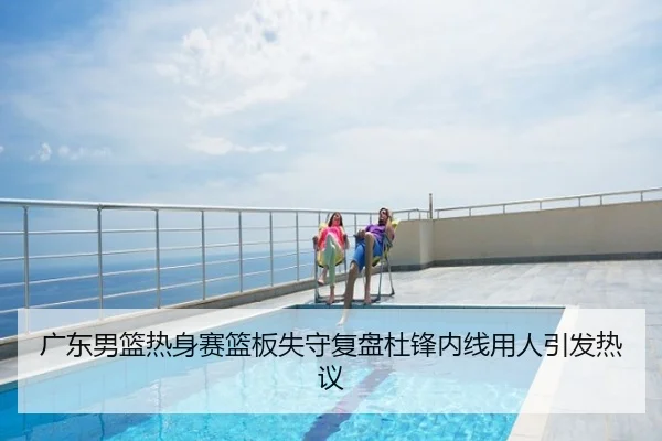 广东男篮热身赛篮板失守复盘杜锋内线用人引发热议